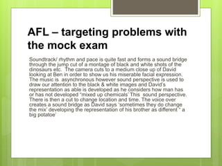 AFL – targeting problems with
the mock exam
Soundtrack/ rhythm and pace is quite fast and forms a sound bridge
through the jump cut of a montage of black and white shots of the
dinosaurs etc. The camera cuts to a medium close up of David
looking at Ben in order to show us his miserable facial expression.
The music is asynchronous however sound perspective is used to
draw our attention to the black & white images and David’s
representation as able is developed as he considers how man has
or has not developed “mixed up chemicals’ This sound perspective.
There is then a cut to change location and time. The voice over
creates a sound bridge as David says ‘sometimes they do change
the mix’ developing the representation of his brother as different “ a
big potatoe’
 