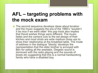 AFL – targeting problems with
the mock exam
 The second sequence develops ideas about location
and the music suggests the era of the 1980’s “wouldn’t
it be nice if we were older’ this pop track also implies
that David wishes things were different. The music
fades and the camera cuts to the set design of their
kitchen and most shots are wide medium close ups to
show their relationship at the breakfast table. The mode
of address in the dialogue ”bloody’ develops the
representation that the older brother is annoyed with
Ben for eating all the weetabix. Diegetic sound is
dominant with the radio playing and the sounds of
bowls etc suggesting that this is a normal hardworking
family who have a disabled boy.
 