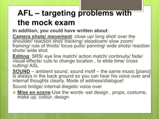 AFL – targeting problems with
the mock exam
In addition, you could have written about:
Camera shots/ movement: close up/ long shot/ over the
shoulder/ reaction shot/ tracking/ steadicam/ slow zoom/
framing/ rule of thirds/ focus pulls/ panning/ wide shots/ reaction
shots/ wide shot
Editing: SRS/ eye line match/ action match/ continuity/ fade/
visual effects/ cuts to change location , to elide time/ cross
cutting/ ASL
SOUND – ambient sound, sound motif – the same music [piano]
is always in the back ground so you can hear his voice over and
internal thoughts clearly. Mode of address/dialogue!
Sound bridge/ internal diegetic voice over
 Mise en scene-Use the words -set design , props, costume,
make up, colour, design
 