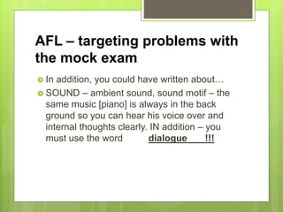 AFL – targeting problems with
the mock exam
 In addition, you could have written about…
 SOUND – ambient sound, sound motif – the
same music [piano] is always in the back
ground so you can hear his voice over and
internal thoughts clearly. IN addition – you
must use the word dialogue !!!
 
