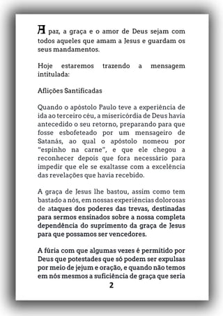 2
A paz, a graça e o amor de Deus sejam com
todos aqueles que amam a Jesus e guardam os
seus mandamentos.
Hoje estaremos trazendo a mensagem
intitulada:
Aflições Santificadas
Quando o apóstolo Paulo teve a experiência de
ida ao terceiro céu, a misericórdia de Deus havia
antecedido o seu retorno, preparando para que
fosse esbofeteado por um mensageiro de
Satanás, ao qual o apóstolo nomeou por
“espinho na carne”, e que ele chegou a
reconhecer depois que fora necessário para
impedir que ele se exaltasse com a excelência
das revelações que havia recebido.
A graça de Jesus lhe bastou, assim como tem
bastado a nós, em nossas experiências dolorosas
de ataques dos poderes das trevas, destinadas
para sermos ensinados sobre a nossa completa
dependência do suprimento da graça de Jesus
para que possamos ser vencedores.
A fúria com que algumas vezes é permitido por
Deus que potestades que só podem ser expulsas
por meio de jejum e oração, e quando não temos
em nós mesmos a suficiência de graça que seria
 