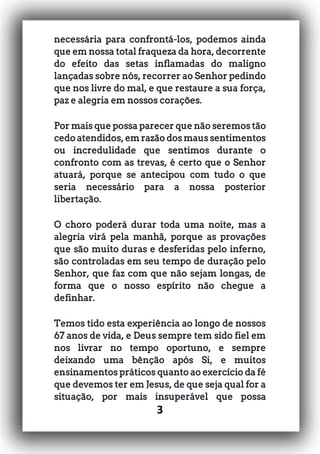 3
necessária para confrontá-los, podemos ainda
que em nossa total fraqueza da hora, decorrente
do efeito das setas inflamadas do maligno
lançadas sobre nós, recorrer ao Senhor pedindo
que nos livre do mal, e que restaure a sua força,
paz e alegria em nossos corações.
Por mais que possa parecer que não seremos tão
cedo atendidos, em razão dos maus sentimentos
ou incredulidade que sentimos durante o
confronto com as trevas, é certo que o Senhor
atuará, porque se antecipou com tudo o que
seria necessário para a nossa posterior
libertação.
O choro poderá durar toda uma noite, mas a
alegria virá pela manhã, porque as provações
que são muito duras e desferidas pelo inferno,
são controladas em seu tempo de duração pelo
Senhor, que faz com que não sejam longas, de
forma que o nosso espírito não chegue a
definhar.
Temos tido esta experiência ao longo de nossos
67 anos de vida, e Deus sempre tem sido fiel em
nos livrar no tempo oportuno, e sempre
deixando uma bênção após Si, e muitos
ensinamentos práticos quanto ao exercício da fé
que devemos ter em Jesus, de que seja qual for a
situação, por mais insuperável que possa
 