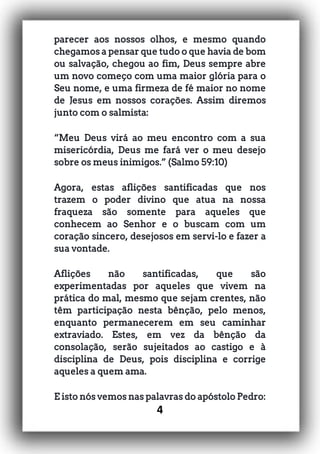 4
parecer aos nossos olhos, e mesmo quando
chegamos a pensar que tudo o que havia de bom
ou salvação, chegou ao fim, Deus sempre abre
um novo começo com uma maior glória para o
Seu nome, e uma firmeza de fé maior no nome
de Jesus em nossos corações. Assim diremos
junto com o salmista:
“Meu Deus virá ao meu encontro com a sua
misericórdia, Deus me fará ver o meu desejo
sobre os meus inimigos.” (Salmo 59:10)
Agora, estas aflições santificadas que nos
trazem o poder divino que atua na nossa
fraqueza são somente para aqueles que
conhecem ao Senhor e o buscam com um
coração sincero, desejosos em servi-lo e fazer a
sua vontade.
Aflições não santificadas, que são
experimentadas por aqueles que vivem na
prática do mal, mesmo que sejam crentes, não
têm participação nesta bênção, pelo menos,
enquanto permanecerem em seu caminhar
extraviado. Estes, em vez da bênção da
consolação, serão sujeitados ao castigo e à
disciplina de Deus, pois disciplina e corrige
aqueles a quem ama.
E isto nós vemos nas palavras do apóstolo Pedro:
 