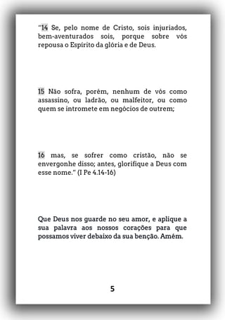 5
“14 Se, pelo nome de Cristo, sois injuriados,
bem-aventurados sois, porque sobre vós
repousa o Espírito da glória e de Deus.
15 Não sofra, porém, nenhum de vós como
assassino, ou ladrão, ou malfeitor, ou como
quem se intromete em negócios de outrem;
16 mas, se sofrer como cristão, não se
envergonhe disso; antes, glorifique a Deus com
esse nome.” (I Pe 4.14-16)
Que Deus nos guarde no seu amor, e aplique a
sua palavra aos nossos corações para que
possamos viver debaixo da sua benção. Amém.
 