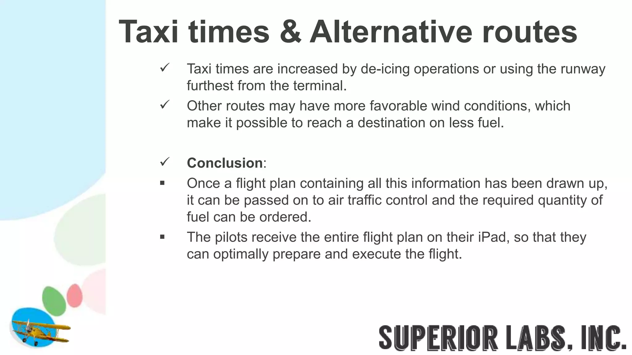 Taxi times & Alternative routes
 Taxi times are increased by de-icing operations or using the runway
furthest from the terminal.
 Other routes may have more favorable wind conditions, which
make it possible to reach a destination on less fuel.
 Conclusion:
 Once a flight plan containing all this information has been drawn up,
it can be passed on to air traffic control and the required quantity of
fuel can be ordered.
 The pilots receive the entire flight plan on their iPad, so that they
can optimally prepare and execute the flight.
 