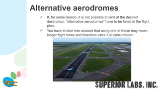 Alternative aerodromes
 If, for some reason, it is not possible to land at the desired
destination, “alternative aerodromes” have to be listed in the flight
plan.
 You have to take into account that using one of these may mean
longer flight times and therefore extra fuel consumption.
 