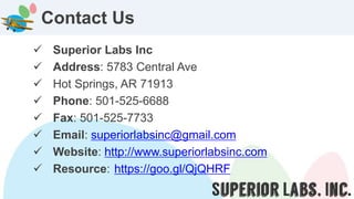 Superior Labs Inc
 Address: 5783 Central Ave
 Hot Springs, AR 71913
 Phone: 501-525-6688
 Fax: 501-525-7733
 Email: superiorlabsinc@gmail.com
 Website: http://www.superiorlabsinc.com
 Resource: https://goo.gl/QjQHRF
Contact Us
 