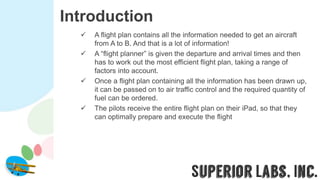 Introduction
 A flight plan contains all the information needed to get an aircraft
from A to B. And that is a lot of information!
 A “flight planner” is given the departure and arrival times and then
has to work out the most efficient flight plan, taking a range of
factors into account.
 Once a flight plan containing all the information has been drawn up,
it can be passed on to air traffic control and the required quantity of
fuel can be ordered.
 The pilots receive the entire flight plan on their iPad, so that they
can optimally prepare and execute the flight
 