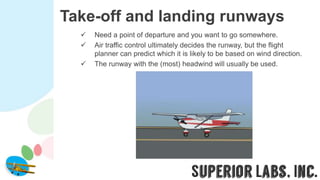 Take-off and landing runways
 Need a point of departure and you want to go somewhere.
 Air traffic control ultimately decides the runway, but the flight
planner can predict which it is likely to be based on wind direction.
 The runway with the (most) headwind will usually be used.
 