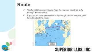 Route
 You have to have permission from the relevant countries to fly
through their airspace.
 If you do not have permission to fly through certain airspace, you
have to adjust the route.
 