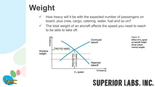Weight
 How heavy will it be with the expected number of passengers on
board, plus crew, cargo, catering, water, fuel and so on?
 The total weight of an aircraft affects the speed you need to reach
to be able to take off.
 