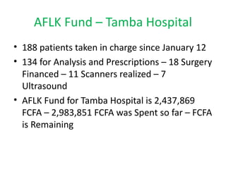 AFLK Fund – Tamba Hospital
• 188 patients taken in charge since January 12
• 134 for Analysis and Prescriptions – 18 Surgery
  Financed – 11 Scanners realized – 7
  Ultrasound
• AFLK Fund for Tamba Hospital is 2,437,869
  FCFA – 2,983,851 FCFA was Spent so far – FCFA
  is Remaining
 