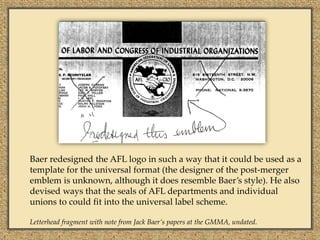 Baer redesigned the AFL logo in such a way that it could be used as a
template for the universal format (the designer of the post-merger
emblem is unknown, although it does resemble Baer’s style). He also
devised ways that the seals of AFL departments and individual
unions to could fit into the universal label scheme.

Letterhead fragment with note from Jack Baer’s papers at the GMMA, undated.
 
