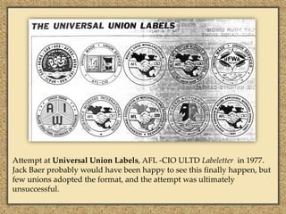 Attempt at Universal Union Labels, AFL -CIO ULTD Labeletter in 1977.
Jack Baer probably would have been happy to see this finally happen, but
few unions adopted the format, and the attempt was ultimately
unsuccessful.
 