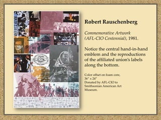 Robert Rauschenberg

Commemorative Artwork
(AFL-CIO Centennial), 1981.

Notice the central hand-in-hand
emblem and the reproductions
of the affiliated union’s labels
along the bottom.

Color offset on foam core,
36” x 24”
Donated by AFL-CIO to
Smithsonian American Art
Museum.
 