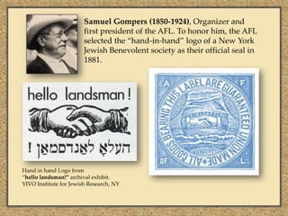 Samuel Gompers (1850-1924), Organizer and
                        first president of the AFL. To honor him, the AFL
                        selected the “hand-in-hand” logo of a New York
                        Jewish Benevolent society as their official seal in
                        1881.




Hand in hand Logo from
“hello landsman!” archival exhibit.
YIVO Institute for Jewish Research, NY
 