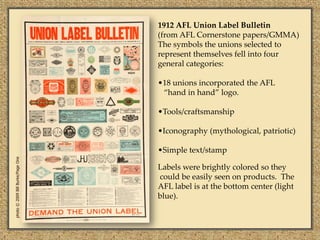 1912 AFL Union Label Bulletin
                                   (from AFL Cornerstone papers/GMMA)
                                   The symbols the unions selected to
                                   represent themselves fell into four
                                   general categories:

                                   •18 unions incorporated the AFL
                                    “hand in hand” logo.

                                   •Tools/craftsmanship

                                   •Iconography (mythological, patriotic)

                                   •Simple text/stamp
photo © 2009 Bill Burke/Page One




                                   Labels were brightly colored so they
                                   could be easily seen on products. The
                                   AFL label is at the bottom center (light
                                   blue).
 
