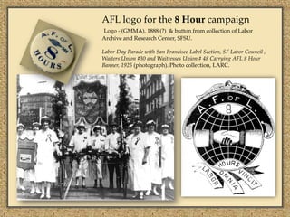 AFL logo for the 8 Hour campaign
Logo - (GMMA), 1888 (?) & button from collection of Labor
Archive and Research Center, SFSU.

Labor Day Parade with San Francisco Label Section, SF Labor Council ,
Waiters Union #30 and Waitresses Union # 48 Carrying AFL 8 Hour
Banner, 1925 (photograph). Photo collection, LARC.
 
