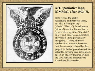 AFL “patriotic” logo,
(GMMA), after 1903 (?).
Here we see the globe,
handshake and patriotic icons,
but also a Phrygian cap
(labeled “liberty”), laurel leaves
(victory?) and the Roman fasces
(which often signifies “the state”
or law and order), a combination
of symbols I find particularly
intriguing. Taking all these
symbols into account, it seems
that the message relayed by this
graphic is that of proud Americans
valiantly carrying on a revolution,
but in an orderly manner within
the law. Perhaps a response to
Anarchists, Haymarket.
 