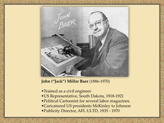 John (“Jack”) Miller Baer (1886-1970)

•Trained as a civil engineer
•US Representative, South Dakota, 1918-1921
•Political Cartoonist for several labor magazines.
•Caricatured US presidents McKinley to Johnson
•Publicity Director, AFL ULTD, 1935 - 1970
 
