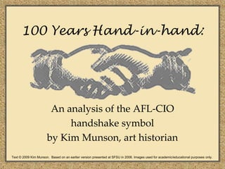 100 Years Hand-in-hand:




                       An analysis of the AFL-CIO
                           handshake symbol
                      by Kim Munson, art historian
Text © 2009 Kim Munson. Based on an earlier version presented at SFSU in 2006. Images used for academic/educational purposes only.
 