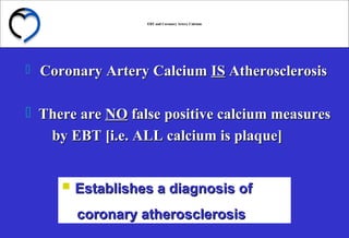EBT and Coronary Artery CalciumEBT and Coronary Artery Calcium
 Coronary Artery CalciumCoronary Artery Calcium ISIS AtherosclerosisAtherosclerosis
 There areThere are NONO false positive calcium measuresfalse positive calcium measures
by EBT [i.e. ALL calcium is plaque]by EBT [i.e. ALL calcium is plaque]
 Establishes a diagnosis ofEstablishes a diagnosis of
coronary atherosclerosiscoronary atherosclerosis
 