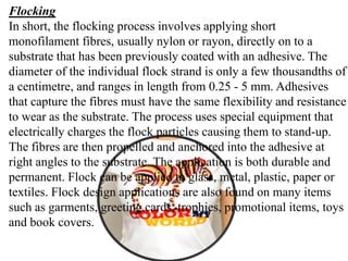 Flocking
In short, the flocking process involves applying short
monofilament fibres, usually nylon or rayon, directly on to a
substrate that has been previously coated with an adhesive. The
diameter of the individual flock strand is only a few thousandths of
a centimetre, and ranges in length from 0.25 - 5 mm. Adhesives
that capture the fibres must have the same flexibility and resistance
to wear as the substrate. The process uses special equipment that
electrically charges the flock particles causing them to stand-up.
The fibres are then propelled and anchored into the adhesive at
right angles to the substrate. The application is both durable and
permanent. Flock can be applied to glass, metal, plastic, paper or
textiles. Flock design applications are also found on many items
such as garments, greeting cards, trophies, promotional items, toys
and book covers.
 