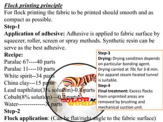 Flock printing principle
For flock printing the fabric to be printed should smooth and as
compact as possible.
Step-1
Application of adhesive: Adhesive is applied to fabric surface by
squeezer, roller, screen or spray methods. Synthetic resin can be
serve as the best adhesive.
Recipe:
Paralac 67----40 parts
Paralac 11----10 parts
White spirit--34 parts
China clay---15 parts
Lead napthilate(3% solution)-0.8 parts
Cobalt(8% solution)—0.3 parts
Water--------------X parts
Step-2
Flock application: (Can be flat/right angle to the fabric surface)
Step-3
Drying: Drying condition depends
on particular bonding agent.
Drying carried at 70c for 3-8 min.
For apparel steam heated tunnel
is suitable.
Step-4
Final treatment: Excess flocks
from unprinted areas are
removed by brushing and
mechanical suction unit.
 
