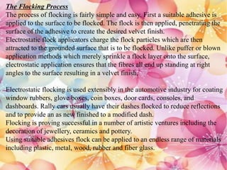 The Flocking Process
The process of flocking is fairly simple and easy. First a suitable adhesive is
applied to the surface to be flocked. The flock is then applied, penetrating the
surface of the adhesive to create the desired velvet finish.
Electrostatic flock applicators charge the flock particles which are then
attracted to the grounded surface that is to be flocked. Unlike puffer or blown
application methods which merely sprinkle a flock layer onto the surface,
electrostatic application ensures that the fibres all end up standing at right
angles to the surface resulting in a velvet finish.
Electrostatic flocking is used extensibly in the automotive industry for coating
window rubbers, glove boxes, coin boxes, door cards, consoles, and
dashboards. Rally cars usually have their dashes flocked to reduce reflections
and to provide an as new finished to a modified dash.
Flocking is proving successful in a number of artistic ventures including the
decoration of jewellery, ceramics and pottery.
Using suitable adhesives flock can be applied to an endless range of materials
including plastic, metal, wood, rubber and fiber glass.
 