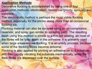 Application Methods
Decorative flocking is accomplished by using one of four
application methods: electrostatic, beater bar/gravity, spraying and
transfers.
The electrostatic method is perhaps the most viable flocking
method, especially for the printer doing more than an occasional
flocking job.
Flocking material can also be sprayed using an air compressor,
reservoir, and spray gun similar to spraying paint. The resulting
finish using this method is similar to a thin felt coating, as most of
the fibres will be lying down in the adhesive. It is primarily used
when large areas require flocking. It is an untidy process, because
some of the flocking fibres become airborne.
Flocking is also applied by printing an adhesive on to a substrate,
and then rapidly vibrating the substrate mechanically, while the
flock fibres are dispensed over the surface.
 