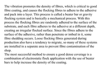 The vibration promotes the density of fibres, which is critical to good
fibre coating, and causes the flocking fibres to adhere to the adhesive
and pack into a layer. This process is called a beater bar or gravity
flocking system and is basically a mechanical process. With this
process the flocking fibres are randomly adhered to the surface of the
substrate, and each fibre adheres to the adhesive at a different depth,
creating an irregular flocked surface. Since the fibres adhere to the
surface of the adhesive, rather than penetrate or imbed in it, some
fibre shedding occurs. Loose flocking fibres generated during
production also have a tendency to migrate, so many of these systems
are installed in a separate area to prevent fibre contamination of the
shop.
The most successful method to ensure a good dense coverage is a
combination of electrostatic flock application with the use of beater
bars to help increase the density of the coating.
 