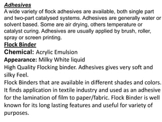 Adhesives
A wide variety of flock adhesives are available, both single part
and two-part catalysed systems. Adhesives are generally water or
solvent based. Some are air drying, others temperature or
catalyst curing. Adhesives are usually applied by brush, roller,
spray or screen printing.
Flock Binder
Chemical: Acrylic Emulsion
Appearance: Milky White liquid
High Quality Flocking binder. Adhesives gives very soft and
silky Feel.
Flock Binders that are available in different shades and colors.
It finds application in textile industry and used as an adhesive
for the lamination of film to paper/fabric. Flock Binder is well
known for its long lasting features and useful for variety of
purposes.
 