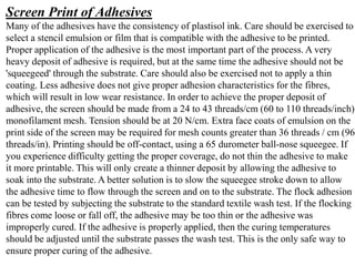 Screen Print of Adhesives
Many of the adhesives have the consistency of plastisol ink. Care should be exercised to
select a stencil emulsion or film that is compatible with the adhesive to be printed.
Proper application of the adhesive is the most important part of the process. A very
heavy deposit of adhesive is required, but at the same time the adhesive should not be
'squeegeed' through the substrate. Care should also be exercised not to apply a thin
coating. Less adhesive does not give proper adhesion characteristics for the fibres,
which will result in low wear resistance. In order to achieve the proper deposit of
adhesive, the screen should be made from a 24 to 43 threads/cm (60 to 110 threads/inch)
monofilament mesh. Tension should be at 20 N/cm. Extra face coats of emulsion on the
print side of the screen may be required for mesh counts greater than 36 threads / cm (96
threads/in). Printing should be off-contact, using a 65 durometer ball-nose squeegee. If
you experience difficulty getting the proper coverage, do not thin the adhesive to make
it more printable. This will only create a thinner deposit by allowing the adhesive to
soak into the substrate. A better solution is to slow the squeegee stroke down to allow
the adhesive time to flow through the screen and on to the substrate. The flock adhesion
can be tested by subjecting the substrate to the standard textile wash test. If the flocking
fibres come loose or fall off, the adhesive may be too thin or the adhesive was
improperly cured. If the adhesive is properly applied, then the curing temperatures
should be adjusted until the substrate passes the wash test. This is the only safe way to
ensure proper curing of the adhesive.
 