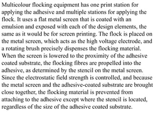 Multicolour flocking equipment has one print station for
applying the adhesive and multiple stations for applying the
flock. It uses a flat metal screen that is coated with an
emulsion and exposed with each of the design elements, the
same as it would be for screen printing. The flock is placed on
the metal screen, which acts as the high voltage electrode, and
a rotating brush precisely dispenses the flocking material.
When the screen is lowered to the proximity of the adhesive
coated substrate, the flocking fibres are propelled into the
adhesive, as determined by the stencil on the metal screen.
Since the electrostatic field strength is controlled, and because
the metal screen and the adhesive-coated substrate are brought
close together, the flocking material is prevented from
attaching to the adhesive except where the stencil is located,
regardless of the size of the adhesive coated substrate.
 