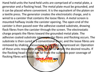 Hand held units the hand held units are comprised of a metal plate, a
generator and a flocking head. The metal plate must be grounded, and
it can be placed where convenient. It is the equivalent of the platen on
a textile press. The generator creates the electrostatic charge, and is
wired to a canister that contains the loose fibres. A metal screen is
mounted halfway inside the canister opening. The open end of the
canister is then passed over the adhesive coated substrate, drawing
flock fibres from the canister through the screen. The electrostatic
charge propels the fibres toward the grounded metal plate. The
adhesive coated substrate intercepts the fibres and flocking occurs. The
substrate is then cured in a conventional dryer, and the loose fibres are
removed by shaking, vacuuming or by using compressed air. Operation
of these units requires a degree of skill to obtain the desired results. If
the flocking head is held too far from the substrate poor coverage of
flocking fibres will occur.
 