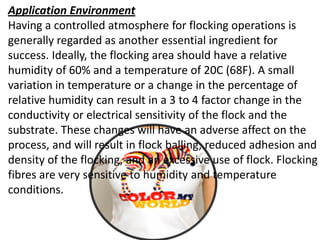 Application Environment
Having a controlled atmosphere for flocking operations is
generally regarded as another essential ingredient for
success. Ideally, the flocking area should have a relative
humidity of 60% and a temperature of 20C (68F). A small
variation in temperature or a change in the percentage of
relative humidity can result in a 3 to 4 factor change in the
conductivity or electrical sensitivity of the flock and the
substrate. These changes will have an adverse affect on the
process, and will result in flock balling, reduced adhesion and
density of the flocking, and an excessive use of flock. Flocking
fibres are very sensitive to humidity and temperature
conditions.
 