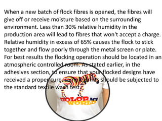 When a new batch of flock fibres is opened, the fibres will
give off or receive moisture based on the surrounding
environment. Less than 30% relative humidity in the
production area will lead to fibres that won't accept a charge.
Relative humidity in excess of 65% causes the flock to stick
together and flow poorly through the metal screen or plate.
For best results the flocking operation should be located in an
atmospheric controlled room. As stated earlier, in the
adhesives section, to ensure that your flocked designs have
received a proper cure, sample prints should be subjected to
the standard textile wash test.
 