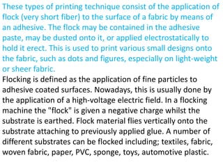 These types of printing technique consist of the application of
flock (very short fiber) to the surface of a fabric by means of
an adhesive. The flock may be contained in the adhesive
paste, may be dusted onto it, or applied electrostatically to
hold it erect. This is used to print various small designs onto
the fabric, such as dots and figures, especially on light-weight
or sheer fabric.
Flocking is defined as the application of fine particles to
adhesive coated surfaces. Nowadays, this is usually done by
the application of a high-voltage electric field. In a flocking
machine the "flock" is given a negative charge whilst the
substrate is earthed. Flock material flies vertically onto the
substrate attaching to previously applied glue. A number of
different substrates can be flocked including; textiles, fabric,
woven fabric, paper, PVC, sponge, toys, automotive plastic.
 