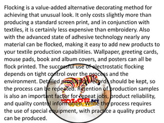 Flocking is a value-added alternative decorating method for
achieving that unusual look. It only costs slightly more than
producing a standard screen print, and in conjunction with
textiles, it is certainly less expensive than embroidery. Also
with the advanced state of adhesive technology nearly any
material can be flocked, making it easy to add new products to
your textile production capabilities. Wallpaper, greeting cards,
mouse pads, book and album covers, and posters can all be
flock printed. The successful use of electrostatic flocking
depends on tight control over the process and the
environment. Detailed production records should be kept, so
the process can be repeated. Retention of production samples
is also an important factor for repeat jobs, product reliability,
and quality control information. While the process requires
the use of special equipment, with practice a quality product
can be produced.
 