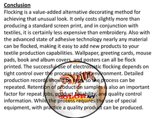 Conclusion
Flocking is a value-added alternative decorating method for
achieving that unusual look. It only costs slightly more than
producing a standard screen print, and in conjunction with
textiles, it is certainly less expensive than embroidery. Also with
the advanced state of adhesive technology nearly any material
can be flocked, making it easy to add new products to your
textile production capabilities. Wallpaper, greeting cards, mouse
pads, book and album covers, and posters can all be flock
printed. The successful use of electrostatic flocking depends on
tight control over the process and the environment. Detailed
production records should be kept, so the process can be
repeated. Retention of production samples is also an important
factor for repeat jobs, product reliability, and quality control
information. While the process requires the use of special
equipment, with practice a quality product can be produced.
 