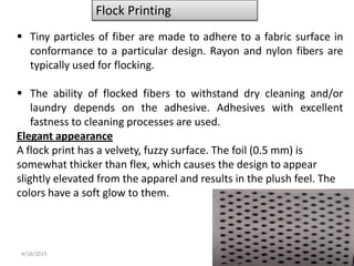 4/18/2015 5
Flock Printing
 Tiny particles of fiber are made to adhere to a fabric surface in
conformance to a particular design. Rayon and nylon fibers are
typically used for flocking.
 The ability of flocked fibers to withstand dry cleaning and/or
laundry depends on the adhesive. Adhesives with excellent
fastness to cleaning processes are used.
Elegant appearance
A flock print has a velvety, fuzzy surface. The foil (0.5 mm) is
somewhat thicker than flex, which causes the design to appear
slightly elevated from the apparel and results in the plush feel. The
colors have a soft glow to them.
 