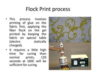 Flock Print process
• This process involves
printing of glue on the
fabric first, applying the
fiber flock on the gel
printed by keeping the
fabric on special table
(electro statically
charged).
• It requires a little high
time for curing than
normal prints. 120
seconds at 160C will be
sufficient for curing.
 
