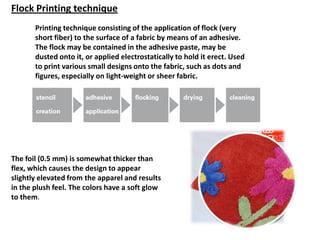Printing technique consisting of the application of flock (very
short fiber) to the surface of a fabric by means of an adhesive.
The flock may be contained in the adhesive paste, may be
dusted onto it, or applied electrostatically to hold it erect. Used
to print various small designs onto the fabric, such as dots and
figures, especially on light-weight or sheer fabric.
The foil (0.5 mm) is somewhat thicker than
flex, which causes the design to appear
slightly elevated from the apparel and results
in the plush feel. The colors have a soft glow
to them.
Flock Printing technique
 