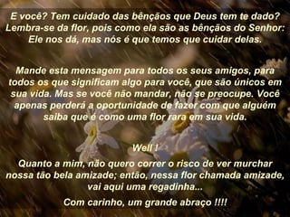 E você? Tem cuidado das bênçãos que Deus tem te dado? Lembra-se da flor, pois como ela são as bênçãos do Senhor: Ele nos dá, mas nós é que temos que cuidar delas. Mande esta mensagem para todos os seus amigos, para todos os que significam algo para você, que são únicos em sua vida. Mas se você não mandar, não se preocupe. Você apenas perderá a oportunidade de fazer com que alguém saiba que é como uma flor rara em sua vida. Well ! Quanto a mim, não quero correr o risco de ver murchar nossa tão bela amizade; então, nessa flor chamada amizade, vai aqui uma regadinha... Com carinho, um grande abraço !!!! 
