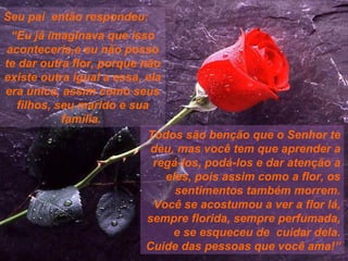 Seu pai  então respondeu: “ Eu já imaginava que isso aconteceria,e eu não posso te dar outra flor, porque não existe outra igual a essa, ela era única, assim como seus filhos, seu marido e sua família.  Todos são benção que o Senhor te deu, mas você tem que aprender a regá-los, podá-los e dar atenção a eles, pois assim como a flor, os sentimentos também morrem. Você se acostumou a ver a flor lá, sempre florida, sempre perfumada, e se esqueceu de  cuidar dela. Cuide das pessoas que você ama!” 
