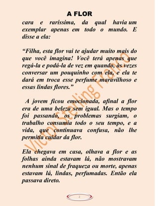 A FLOR
cara e raríssima, da qual havia um
exemplar apenas em todo o mundo. E
disse a ela:

“Filha, esta flor vai te ajudar muito mais do
que você imagina! Você terá apenas que
regá-la e podá-la de vez em quando, às vezes
conversar um pouquinho com ela, e ela te
dará em troca esse perfume maravilhoso e
essas lindas flores.”

  A jovem ficou emocionada, afinal a flor
era de uma beleza sem igual. Mas o tempo
foi passando, os problemas surgiam, o
trabalho consumia todo o seu tempo, e a
vida, que continuava confusa, não lhe
permitia cuidar da flor.

Ela chegava em casa, olhava a flor e as
folhas ainda estavam lá, não mostravam
nenhum sinal de fraqueza ou morte, apenas
estavam lá, lindas, perfumadas. Então ela
passava direto.

                      2
 