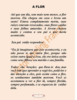A FLOR

Até que um dia, sem mais nem menos, a flor
morreu. Ela chegou em casa e levou um
susto! Estava completamente morta, suas
raízes estavam ressecadas, suas flores caídas
e suas folhas amarelas. A Jovem chorou
muito e contou a seu pai o que havia
acontecido.

Seu pai então respondeu:

“Eu já imaginava que isso aconteceria, e eu
não posso te dar outra flor, porque não
existe outra igual a essa, ela era única assim
como seus filhos, seu marido e sua família.

Todos são bençãos que Deus te deu, mas
você tem que aprender a regá-los, podá-los e
dar atenção a eles, pois assim como a flor,
os sentimentos também morrem. Você se
acostumou a ver a flor lá, sempre florida,
sempre perfumada, e se esqueceu de cuidar
dela.

                      3
 