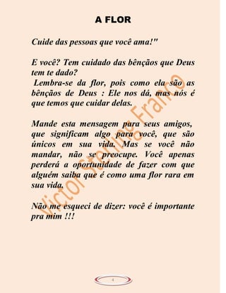 A FLOR

Cuide das pessoas que você ama!"

E você? Tem cuidado das bênçãos que Deus
tem te dado?
 Lembra-se da flor, pois como ela são as
bênçãos de Deus : Ele nos dá, mas nós é
que temos que cuidar delas.

Mande esta mensagem para seus amigos,
que significam algo para você, que são
únicos em sua vida. Mas se você não
mandar, não se preocupe. Você apenas
perderá a oportunidade de fazer com que
alguém saiba que é como uma flor rara em
sua vida.

Não me esqueci de dizer: você é importante
pra mim !!!




                    4
 