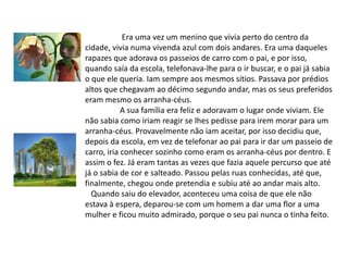 Era uma vez um menino que vivia perto do centro da cidade, vivia numa vivenda azul com dois andares. Era uma daqueles rapazes que adorava os passeios de carro com o pai, e por isso, quando saía da escola, telefonava-lhe para o ir buscar, e o pai já sabia o que ele queria. Iam sempre aos mesmos sítios. Passava por prédios altos que chegavam ao décimo segundo andar, mas os seus preferidos eram mesmo os arranha-céus. A sua família era feliz e adoravam o lugar onde viviam. Ele não sabia como iriam reagir se lhes pedisse para irem morar para um arranha-céus. Provavelmente não iam aceitar, por isso decidiu que, depois da escola, em vez de telefonar ao pai para ir dar um passeio de carro, iria conhecer sozinho como eram os arranha-céus por dentro. E assim o fez. Já eram tantas as vezes que fazia aquele percurso que até já o sabia de cor e salteado. Passou pelas ruas conhecidas, até que, finalmente, chegou onde pretendia e subiu até ao andar mais alto.   Quando saiu do elevador, aconteceu uma coisa de que ele não estava à espera, deparou-se com um homem a dar uma flor a uma mulher e ficou muito admirado, porque o seu pai nunca o tinha feito.