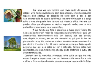 Era uma vez um menino que vivia perto do centro da cidade, vivia numa vivenda azul com dois andares. Era uma daqueles rapazes que adorava os passeios de carro com o pai, e por isso, quando saía da escola, telefonava-lhe para o ir buscar, e o pai já sabia o que ele queria. Iam sempre aos mesmos sítios. Passava por prédios altos que chegavam ao décimo segundo andar, mas os seus preferidos eram mesmo os arranha-céus. A sua família era feliz e adoravam o lugar onde viviam. Ele não sabia como iriam reagir se lhes pedisse para irem morar para um arranha-céus. Provavelmente não iam aceitar, por isso decidiu que, depois da escola, em vez de telefonar ao pai para ir dar um passeio de carro, iria conhecer sozinho como eram os arranha-céus por dentro. E assim o fez. Já eram tantas as vezes que fazia aquele percurso que até já o sabia de cor e salteado. Passou pelas ruas conhecidas, até que, finalmente, chegou onde pretendia e subiu até ao andar mais alto.   Quando saiu do elevador, aconteceu uma coisa de que ele não estava à espera, deparou-se com um homem a dar uma flor a uma mulher e ficou muito admirado, porque o seu pai nunca o tinha feito.
